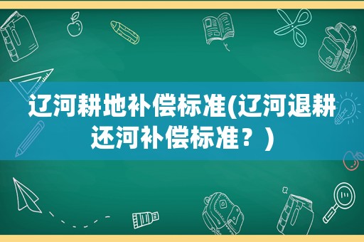 遼河耕地補償標準(遼河退耕還河補償標準？)