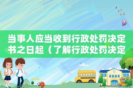 當事人應當收到行政處罰決定書之日起（了解行政處罰決定書的相關規定）
