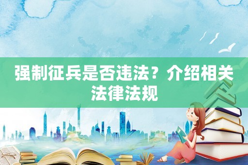 強(qiáng)制征兵是否違法？介紹相關(guān)法律法規(guī)
