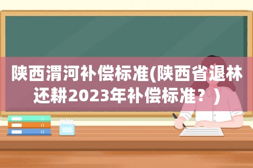 陜西渭河補償標準(陜西省退林還耕2023年補償標準？)