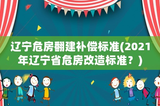 遼寧危房翻建補(bǔ)償標(biāo)準(zhǔn)(2021年遼寧省危房改造標(biāo)準(zhǔn)？)