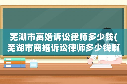 蕪湖市離婚訴訟律師多少錢(蕪湖市離婚訴訟律師多少錢啊)