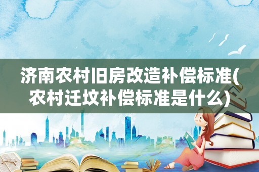 濟南農村舊房改造補償標準(農村遷墳補償標準是什么)