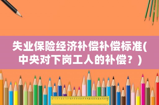 失業保險經濟補償補償標準(中央對下崗工人的補償？)