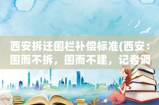 西安拆遷圍欄補償標準(西安：圍而不拆，圍而不建，記者調(diào)查街頭仍有不少“僵尸”圍擋, 你怎么看？)