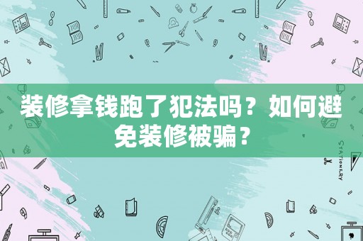 裝修拿錢跑了犯法嗎？如何避免裝修被騙？