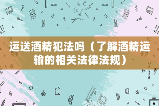 運送酒精犯法嗎（了解酒精運輸的相關法律法規）