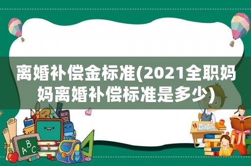 離婚補償金標準(2021全職媽媽離婚補償標準是多少)