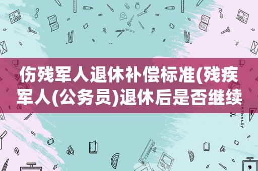 傷殘軍人退休補償標準(殘疾軍人(公務員)退休后是否繼續享有傷殘津貼)