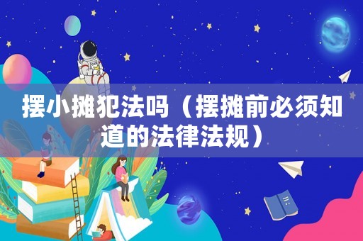 擺小攤犯法嗎（擺攤前必須知道的法律法規）