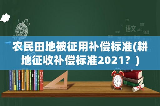 農民田地被征用補償標準(耕地征收補償標準2021？)