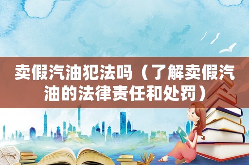 賣假汽油犯法嗎（了解賣假汽油的法律責(zé)任和處罰）