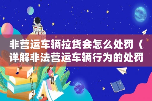 非營運車輛拉貨會怎么處罰（詳解非法營運車輛行為的處罰措施）