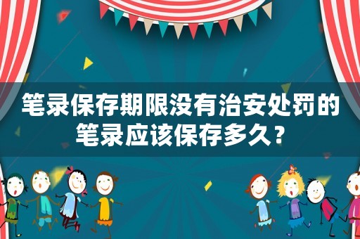 筆錄保存期限沒有治安處罰的筆錄應該保存多久？