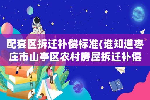 配套區拆遷補償標準(誰知道棗莊市山亭區農村房屋拆遷補償標準？)