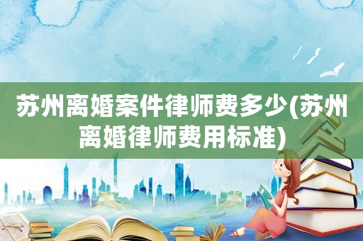 蘇州離婚案件律師費多少(蘇州離婚律師費用標準)