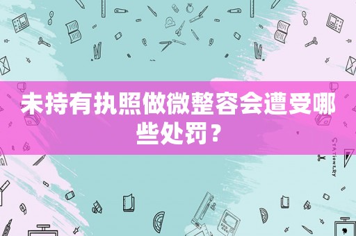 未持有執(zhí)照做微整容會(huì)遭受哪些處罰？