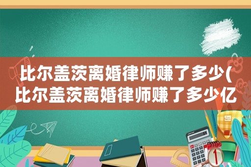 比爾蓋茨離婚律師賺了多少(比爾蓋茨離婚律師賺了多少億)