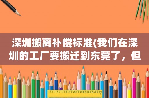 深圳搬離補償標準(我們在深圳的工廠要搬遷到東莞了，但是只賠償60%，去還是不去？大家有好的建議嗎？)