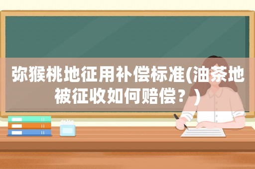 彌猴桃地征用補償標準(油茶地被征收如何賠償？)