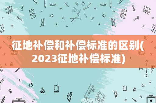 征地補償和補償標準的區別(2023征地補償標準)