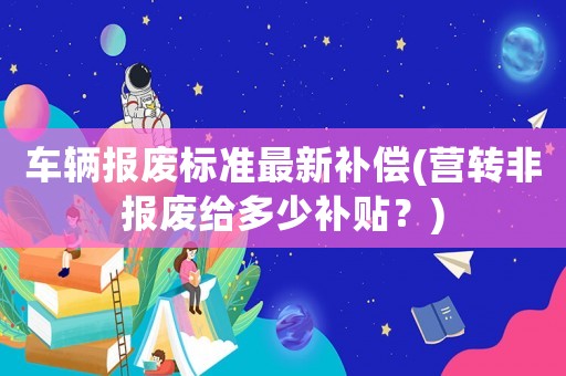 車輛報(bào)廢標(biāo)準(zhǔn)最新補(bǔ)償(營轉(zhuǎn)非報(bào)廢給多少補(bǔ)貼？)