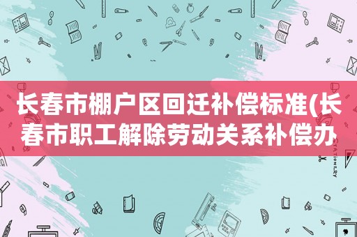 長春市棚戶區(qū)回遷補償標準(長春市職工解除勞動關(guān)系補償辦法？)