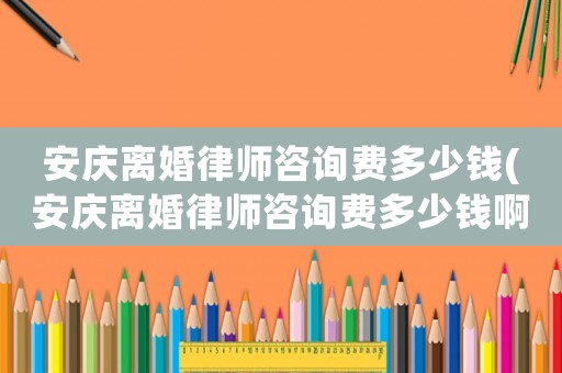 安慶離婚律師咨詢費多少錢(安慶離婚律師咨詢費多少錢啊)