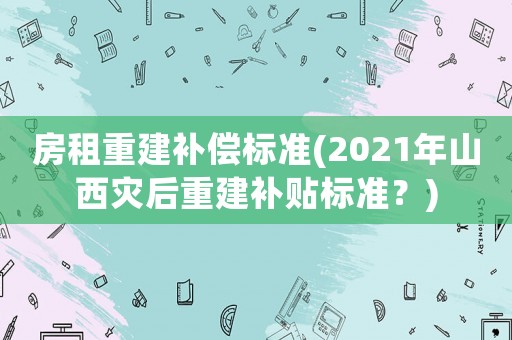 房租重建補償標準(2021年山西災后重建補貼標準？)