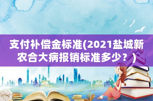支付補償金標準(2021鹽城新農合大病報銷標準多少？)