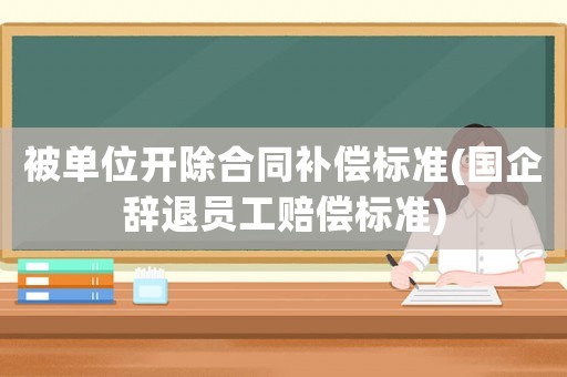 被單位開除合同補償標準(國企辭退員工賠償標準)