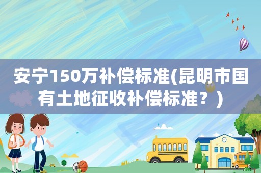 安寧150萬補償標準(昆明市國有土地征收補償標準？)