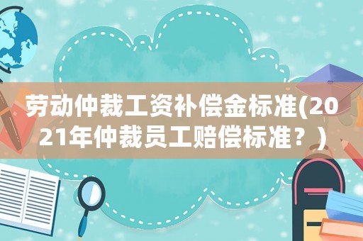 勞動仲裁工資補償金標準(2021年仲裁員工賠償標準？)