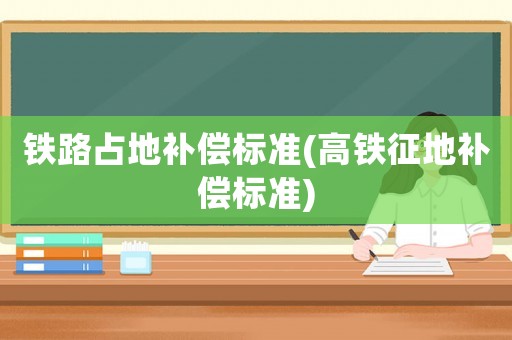 鐵路占地補償標準(高鐵征地補償標準)