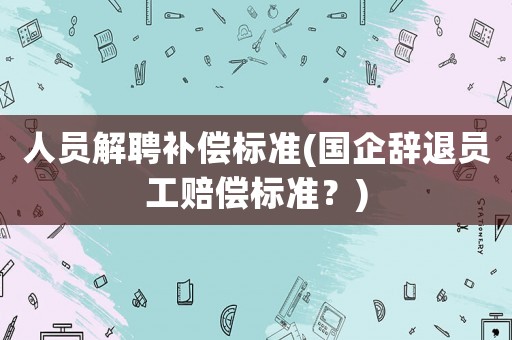 人員解聘補(bǔ)償標(biāo)準(zhǔn)(國(guó)企辭退員工賠償標(biāo)準(zhǔn)？)