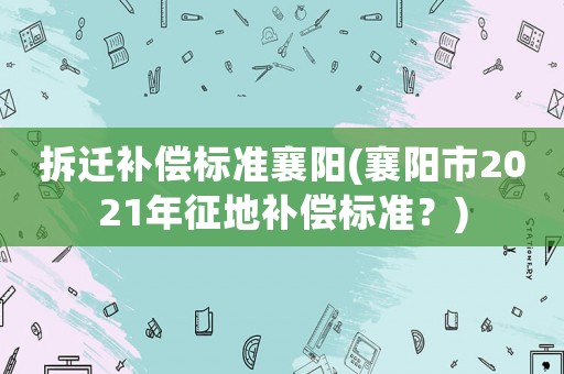 拆遷補償標準襄陽(襄陽市2021年征地補償標準？)