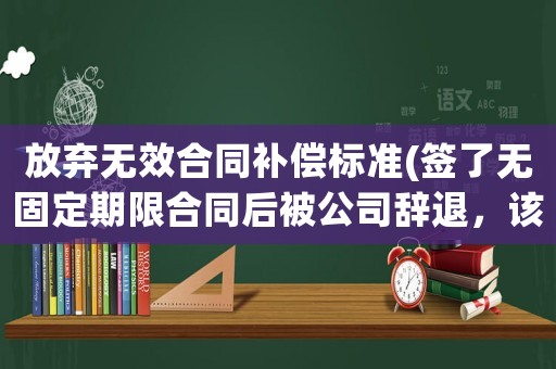 放棄無效合同補償標準(簽了無固定期限合同后被公司辭退，該怎么賠償？)