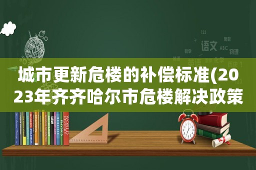城市更新危樓的補償標準(2023年齊齊哈爾市危樓解決政策)