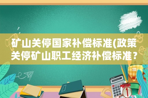 礦山關停國家補償標準(政策關停礦山職工經濟補償標準？)