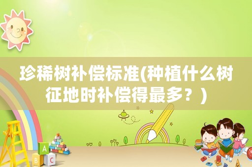 珍稀樹補償標準(種植什么樹征地時補償得最多？)