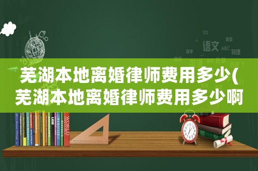 蕪湖本地離婚律師費用多少(蕪湖本地離婚律師費用多少啊)