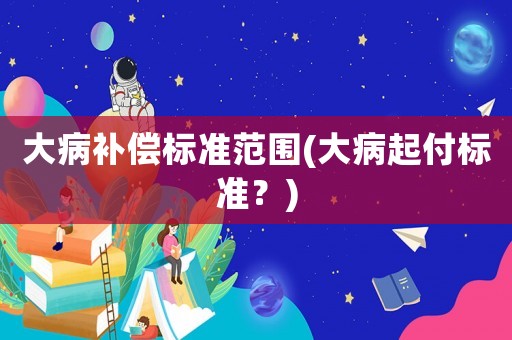 大病補償標準范圍(大病起付標準？)