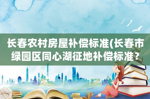 長春農村房屋補償標準(長春市綠園區同心湖征地補償標準？)