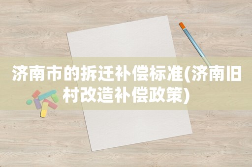 濟南市的拆遷補償標準(濟南舊村改造補償政策)