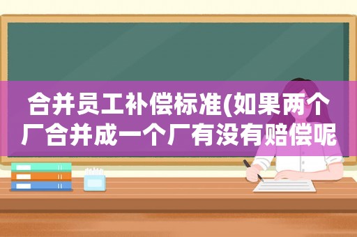 合并員工補償標準(如果兩個廠合并成一個廠有沒有賠償呢？怎么個賠法？)