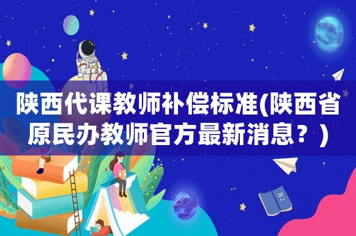 陜西代課教師補償標準(陜西省原民辦教師官方最新消息？)