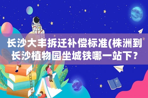 長(zhǎng)沙大豐拆遷補(bǔ)償標(biāo)準(zhǔn)(株洲到長(zhǎng)沙植物園坐城鐵哪一站下？)