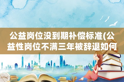 公益崗位沒到期補償標準(公益性崗位不滿三年被辭退如何補償)