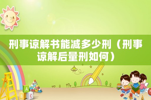 刑事諒解書能減多少刑（刑事諒解后量刑如何）