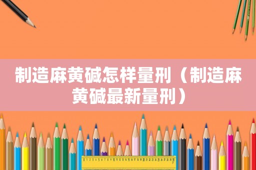 制造麻黃堿怎樣量刑（制造麻黃堿最新量刑）